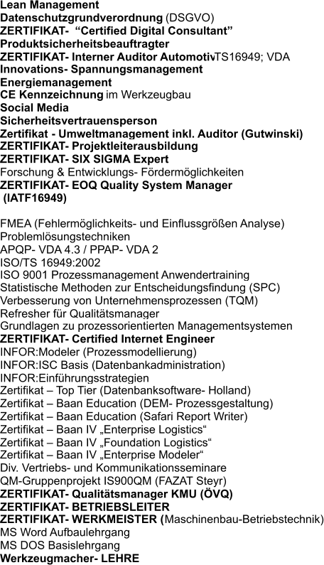 Datenschutzgrundverordnung  (DSGVO) ZERTIFIKAT-  Certified Digital Consultant Produktsicherheitsbeauftragter ZERTIFIKAT- Interner Auditor Automotive  TS16949; VDA  Innovations- Spannungsmanagement Energiemanagement CE Kennzeichnung im Werkzeugbau Social Media Sicherheitsvertrauensperson Zertifikat - Umweltmanagement inkl. Auditor (Gutwinski) ZERTIFIKAT- Projektleiterausbildung ZERTIFIKAT- SIX SIGMA Expert Forschung & Entwicklungs- Frdermglichkeiten ZERTIFIKAT- EOQ Quality System Manager  (IATF16949)  FMEA (Fehlermglichkeits- und Einflussgren Analyse) Problemlsungstechniken APQP- VDA 4.3 / PPAP- VDA 2 ISO/TS 16949:2002 ISO 9001 Prozessmanagement Anwendertraining Statistische Methoden zur Entscheidungsfindung (SPC) Verbesserung von Unternehmensprozessen (TQM) Refresher fr Qualittsmanager Grundlagen zu prozessorientierten Managementsystemen ZERTIFIKAT- Certified Internet Engineer INFOR:Modeler (Prozessmodellierung) INFOR:ISC Basis (Datenbankadministration) INFOR:Einfhrungsstrategien  Zertifikat  Top Tier (Datenbanksoftware- Holland) Zertifikat  Baan Education (DEM- Prozessgestaltung) Zertifikat  Baan Education (Safari Report Writer) Zertifikat  Baan IV Enterprise Logistics Zertifikat  Baan IV Foundation Logistics Zertifikat  Baan IV Enterprise Modeler Div. Vertriebs- und Kommunikationsseminare QM-Gruppenprojekt IS900QM (FAZAT Steyr) ZERTIFIKAT- Qualittsmanager KMU (VQ) ZERTIFIKAT- BETRIEBSLEITER ZERTIFIKAT- WERKMEISTER ( Maschinenbau-Betriebstechnik) MS Word Aufbaulehrgang MS DOS Basislehrgang Werkzeugmacher- LEHRE  Lean Management